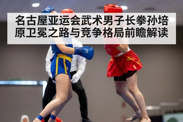 名古屋亚运会武术男子长拳孙培原卫冕之路与竞争格局前瞻解读