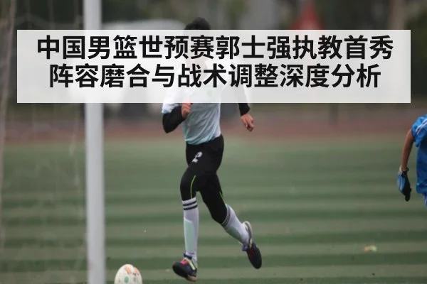 中国男篮世预赛郭士强执教首秀阵容磨合与战术调整深度分析